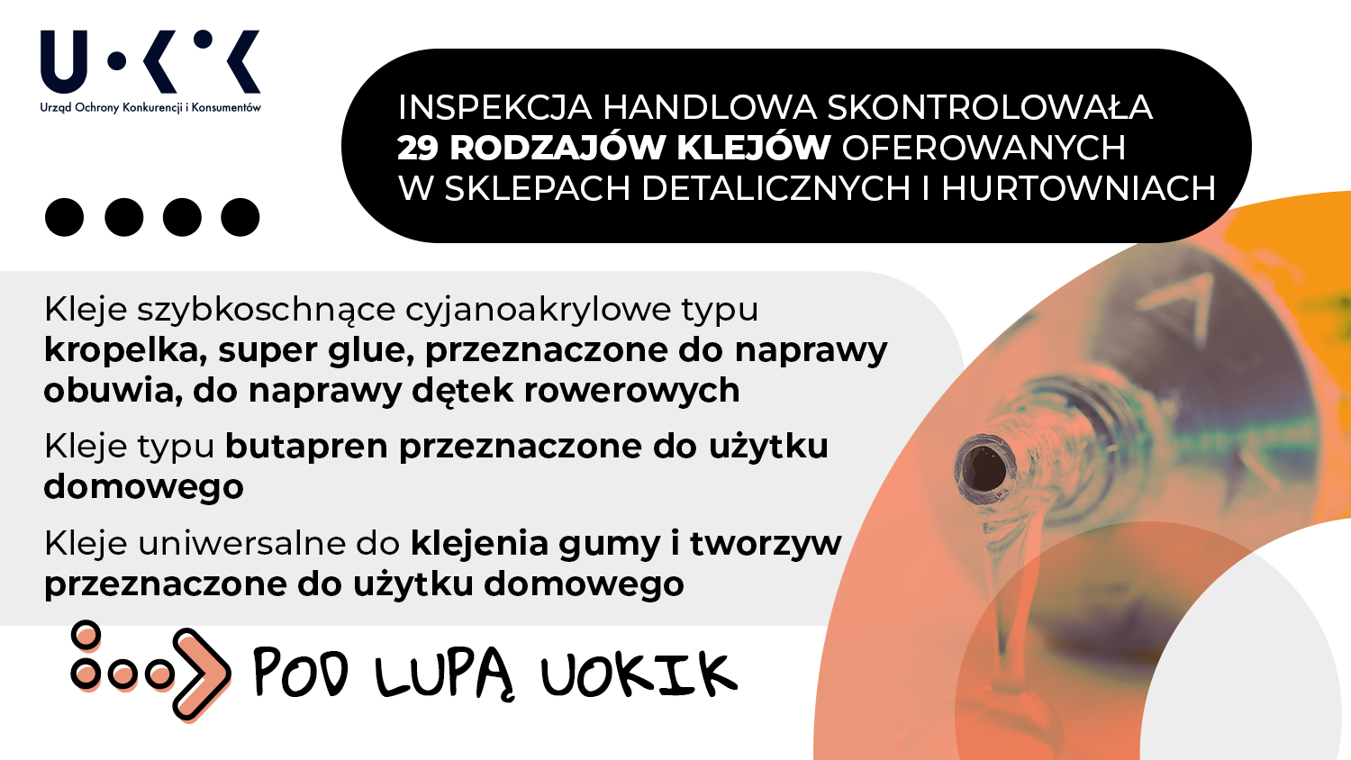 W lewym górnym rogu grafiki znajduje się logo UOKiK – Urząd Ochrony Konkurencji i Konsumentów, w prawej części grafiki umieszczono zdjęcie kleju wyciekającego z metalowej tubki. W górnej części grafiki umieszczono treść Inspekcja Handlowa skontrolowała 29 rodzajów klejów oferowanych w sklepach detalicznych i hurtowniach. Poniżej zamieszczono tekst Kleje szybkoschnące cyjanoakrylowe typu kropelka, super glue, przeznaczone są do naprawy obuwia, do naprawy dętek rowerowych. Kleje typu butapren przeznaczone do użytku domowego. Kleje uniwersalne do klejenia gumy i tworzyw przeznaczone do użytku domowego. Na samym dole grafiki znajduje się hasło pod lupą UOKiK.